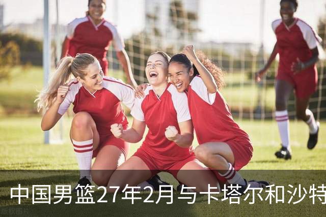 中国男篮27年2月与卡塔尔&沙特进行世预赛 深篮公司征集承办赛区