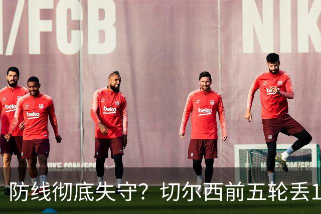 防线彻底失守？切尔西前五轮丢12球！阿根廷门神当场震怒，和36岁队友发生激烈争吵